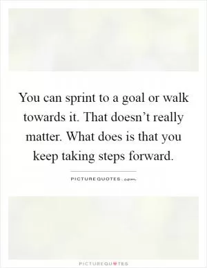 You can sprint to a goal or walk towards it. That doesn’t really matter. What does is that you keep taking steps forward Picture Quote #1