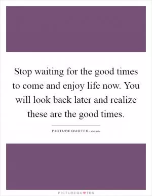 Stop waiting for the good times to come and enjoy life now. You will look back later and realize these are the good times Picture Quote #1