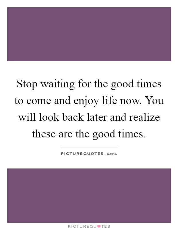 Stop waiting for the good times to come and enjoy life now. You ...
