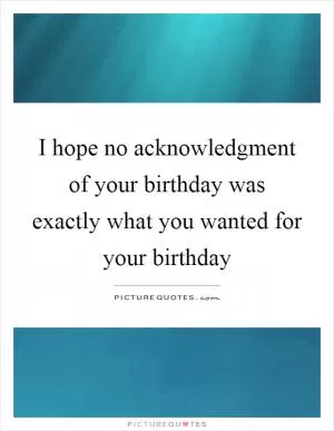 I hope no acknowledgment of your birthday was exactly what you wanted for your birthday Picture Quote #1