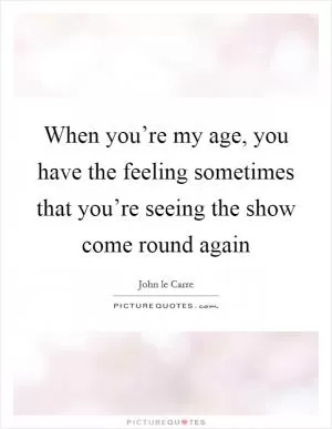 When you’re my age, you have the feeling sometimes that you’re seeing the show come round again Picture Quote #1