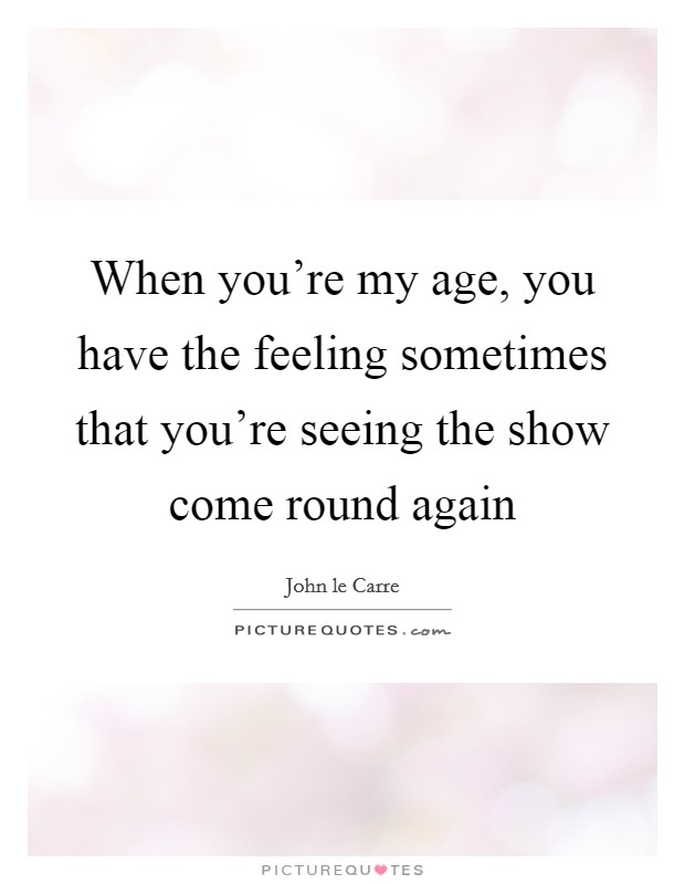 When you're my age, you have the feeling sometimes that you're seeing the show come round again Picture Quote #1