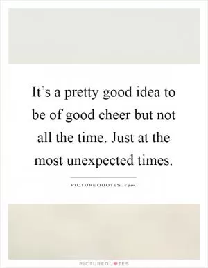 It’s a pretty good idea to be of good cheer but not all the time. Just at the most unexpected times Picture Quote #1