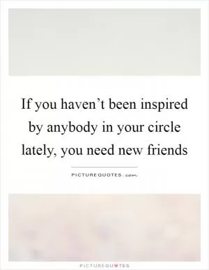 If you haven’t been inspired by anybody in your circle lately, you need new friends Picture Quote #1