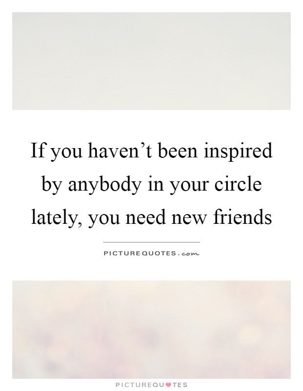 If you haven't been inspired by anybody in your circle lately, you need new friends Picture Quote #1