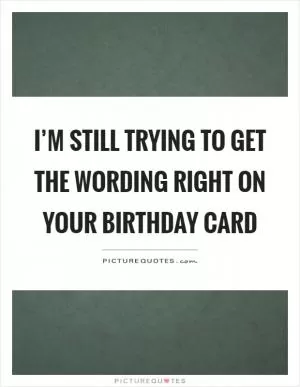 I’m still trying to get the wording right on your birthday card Picture Quote #1