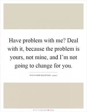 Have problem with me? Deal with it, because the problem is yours, not mine, and I’m not going to change for you Picture Quote #1