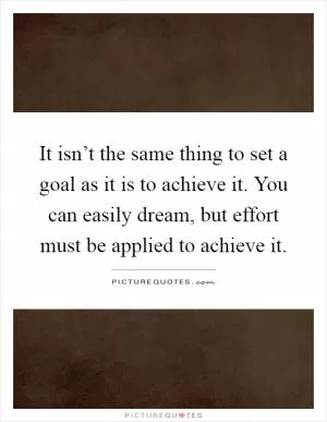 It isn’t the same thing to set a goal as it is to achieve it. You can easily dream, but effort must be applied to achieve it Picture Quote #1