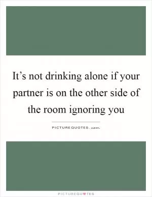 It’s not drinking alone if your partner is on the other side of the room ignoring you Picture Quote #1