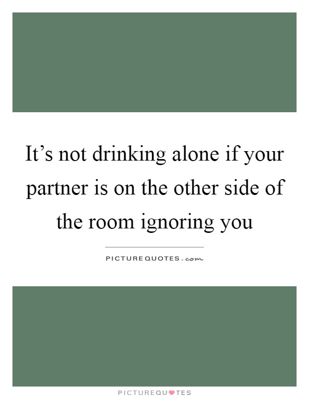 It's not drinking alone if your partner is on the other side of the room ignoring you Picture Quote #1