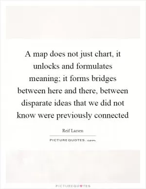 A map does not just chart, it unlocks and formulates meaning; it forms bridges between here and there, between disparate ideas that we did not know were previously connected Picture Quote #1