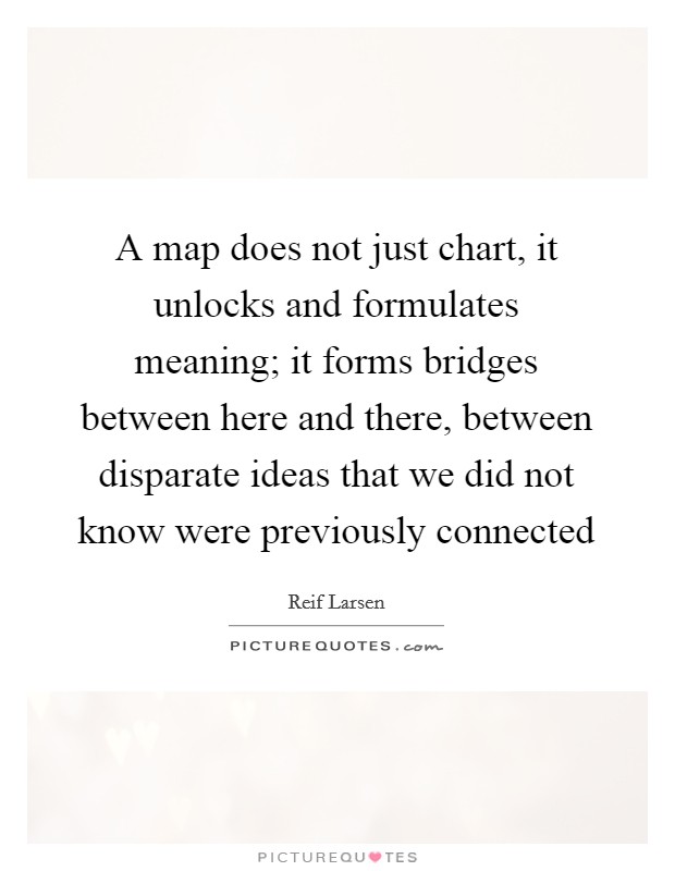 A map does not just chart, it unlocks and formulates meaning; it forms bridges between here and there, between disparate ideas that we did not know were previously connected Picture Quote #1