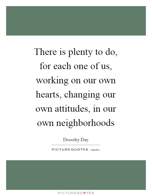 There is plenty to do, for each one of us, working on our own hearts, changing our own attitudes, in our own neighborhoods Picture Quote #1