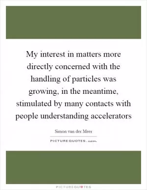 My interest in matters more directly concerned with the handling of particles was growing, in the meantime, stimulated by many contacts with people understanding accelerators Picture Quote #1