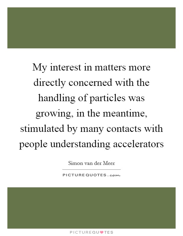My interest in matters more directly concerned with the handling of particles was growing, in the meantime, stimulated by many contacts with people understanding accelerators Picture Quote #1