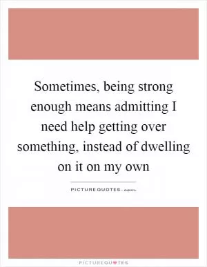 Sometimes, being strong enough means admitting I need help getting over something, instead of dwelling on it on my own Picture Quote #1