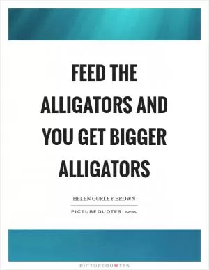 Feed the alligators and you get bigger alligators Picture Quote #1