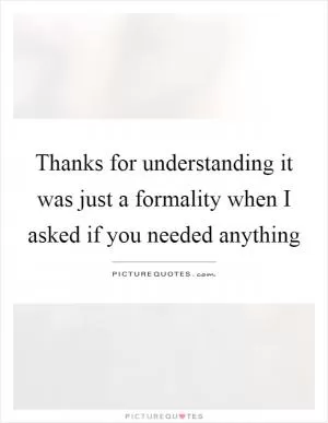 Thanks for understanding it was just a formality when I asked if you needed anything Picture Quote #1