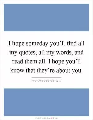 I hope someday you’ll find all my quotes, all my words, and read them all. I hope you’ll know that they’re about you Picture Quote #1