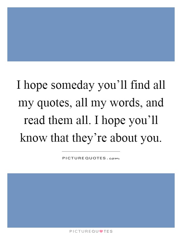 I hope someday you'll find all my quotes, all my words, and read them all. I hope you'll know that they're about you Picture Quote #1