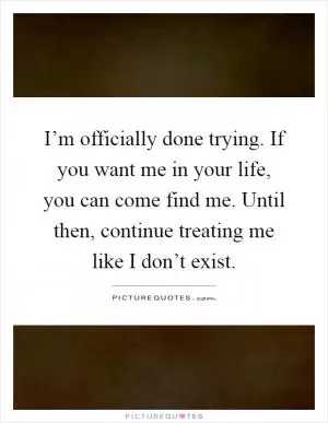 I’m officially done trying. If you want me in your life, you can come find me. Until then, continue treating me like I don’t exist Picture Quote #1