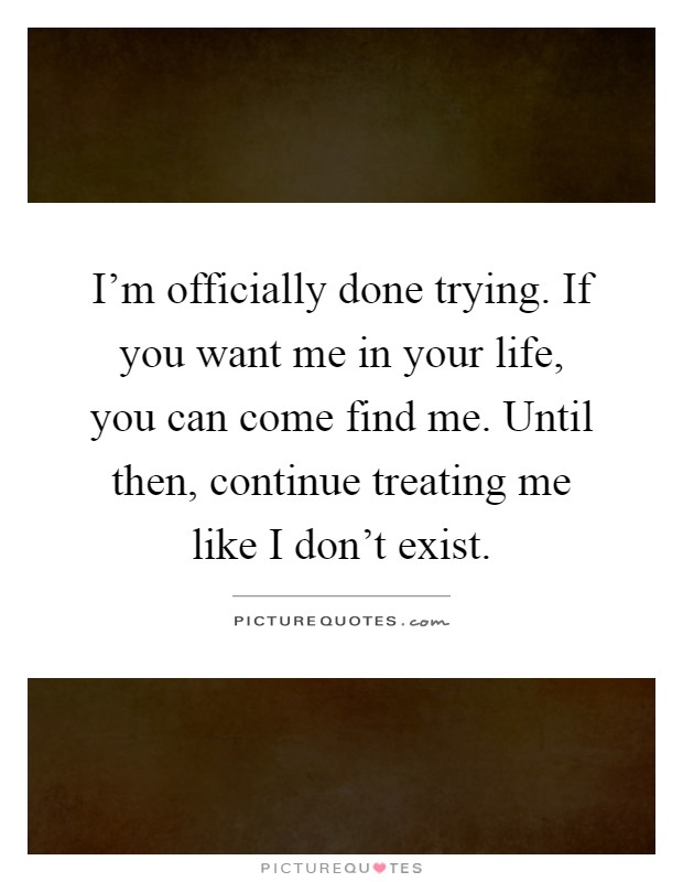 I'm officially done trying. If you want me in your life, you can come find me. Until then, continue treating me like I don't exist Picture Quote #1