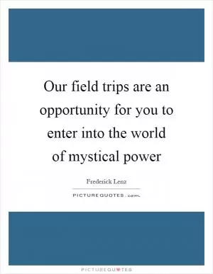 Our field trips are an opportunity for you to enter into the world of mystical power Picture Quote #1