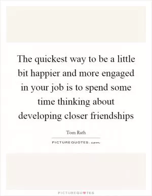 The quickest way to be a little bit happier and more engaged in your job is to spend some time thinking about developing closer friendships Picture Quote #1