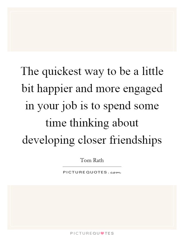 The quickest way to be a little bit happier and more engaged in your job is to spend some time thinking about developing closer friendships Picture Quote #1