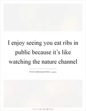 I enjoy seeing you eat ribs in public because it’s like watching the nature channel Picture Quote #1