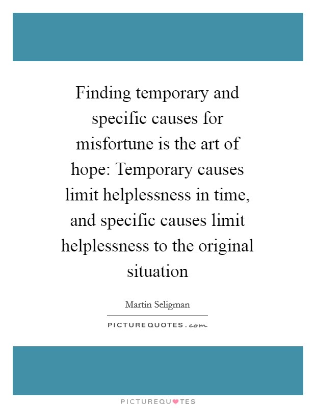 Finding temporary and specific causes for misfortune is the art of hope: Temporary causes limit helplessness in time, and specific causes limit helplessness to the original situation Picture Quote #1