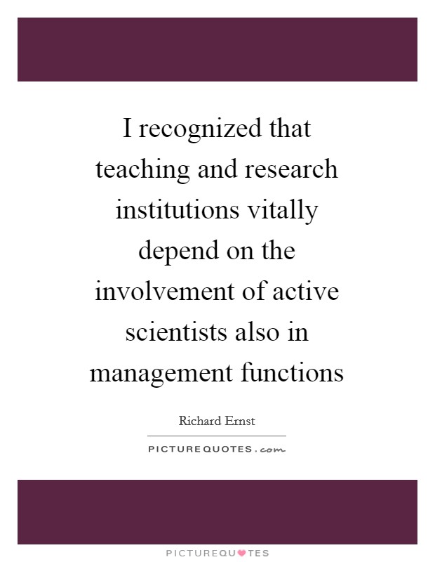 I recognized that teaching and research institutions vitally depend on the involvement of active scientists also in management functions Picture Quote #1