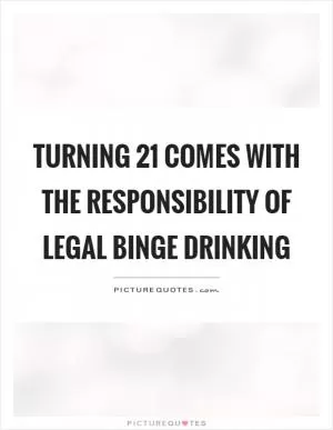 Turning 21 comes with the responsibility of legal binge drinking Picture Quote #1