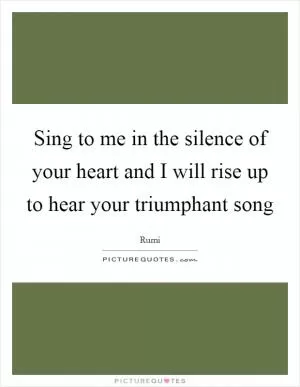 Sing to me in the silence of your heart and I will rise up to hear your triumphant song Picture Quote #1