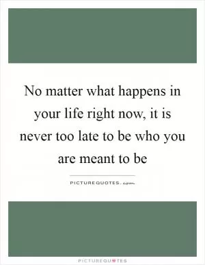No matter what happens in your life right now, it is never too late to be who you are meant to be Picture Quote #1