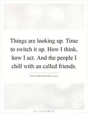 Things are looking up. Time to switch it up. How I think, how I act. And the people I chill with an called friends Picture Quote #1