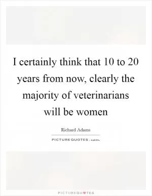 I certainly think that 10 to 20 years from now, clearly the majority of veterinarians will be women Picture Quote #1