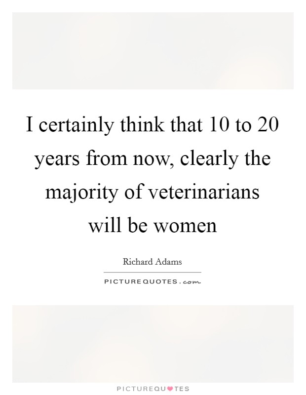 I certainly think that 10 to 20 years from now, clearly the majority of veterinarians will be women Picture Quote #1