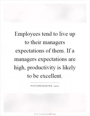 Employees tend to live up to their managers expectations of them. If a managers expectations are high, productivity is likely to be excellent Picture Quote #1