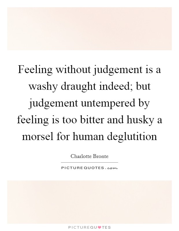 Feeling without judgement is a washy draught indeed; but judgement untempered by feeling is too bitter and husky a morsel for human deglutition Picture Quote #1