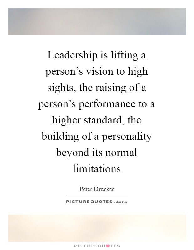 Leadership is lifting a person's vision to high sights, the raising of a person's performance to a higher standard, the building of a personality beyond its normal limitations Picture Quote #1