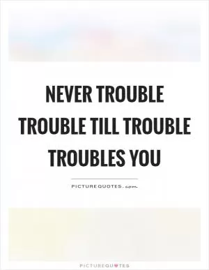 Never trouble trouble till trouble troubles you Picture Quote #1