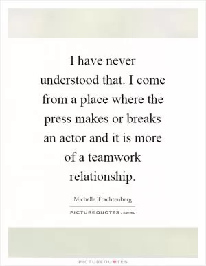 I have never understood that. I come from a place where the press makes or breaks an actor and it is more of a teamwork relationship Picture Quote #1