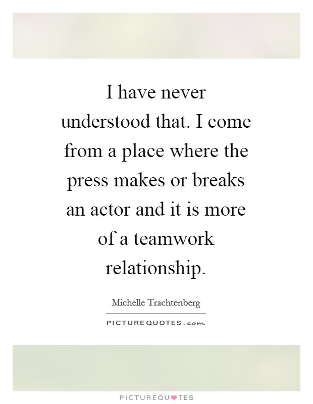 I have never understood that. I come from a place where the press makes or breaks an actor and it is more of a teamwork relationship Picture Quote #1