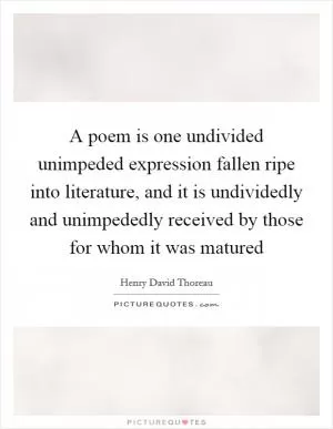 A poem is one undivided unimpeded expression fallen ripe into literature, and it is undividedly and unimpededly received by those for whom it was matured Picture Quote #1