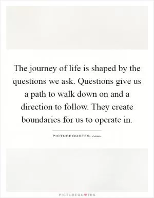 The journey of life is shaped by the questions we ask. Questions give us a path to walk down on and a direction to follow. They create boundaries for us to operate in Picture Quote #1