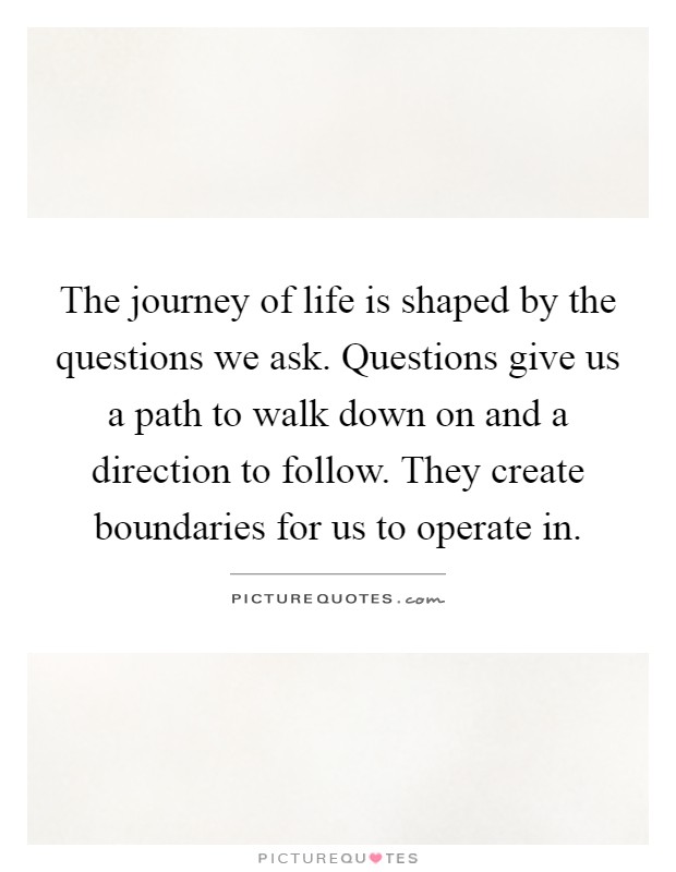 The journey of life is shaped by the questions we ask. Questions give us a path to walk down on and a direction to follow. They create boundaries for us to operate in Picture Quote #1