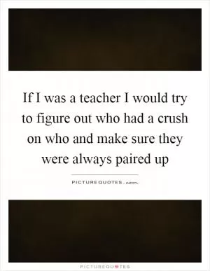 If I was a teacher I would try to figure out who had a crush on who and make sure they were always paired up Picture Quote #1