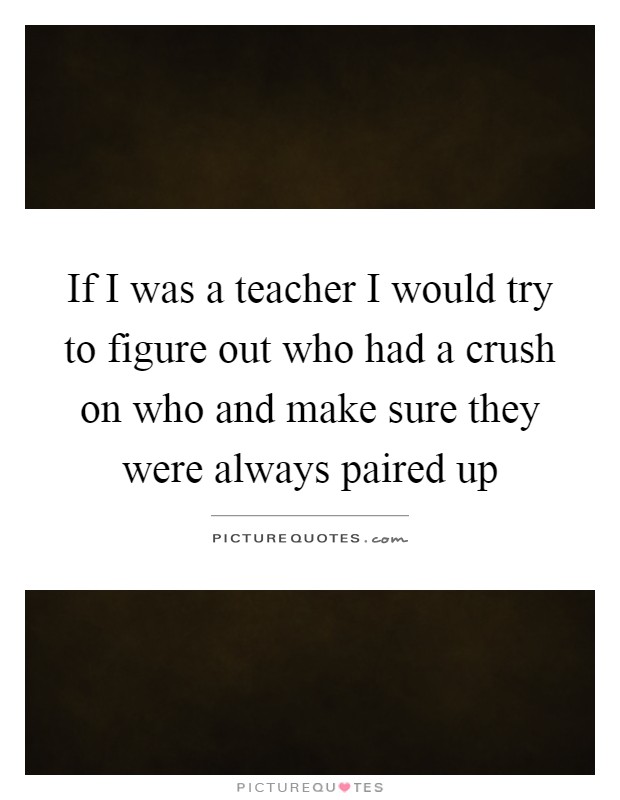 If I was a teacher I would try to figure out who had a crush on who and make sure they were always paired up Picture Quote #1