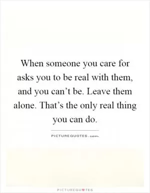 When someone you care for asks you to be real with them, and you can’t be. Leave them alone. That’s the only real thing you can do Picture Quote #1